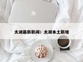 太湖最新新闻；太湖本土新增
