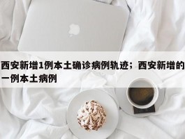 西安新增1例本土确诊病例轨迹；西安新增的一例本土病例