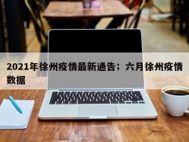 2021年徐州疫情最新通告；六月徐州疫情数据