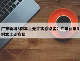 广东新增3例本土无症状感染者；广东新增3例本土无症状
