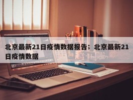 北京最新21日疫情数据报告；北京最新21日疫情数据