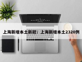 上海新增本土新冠；上海新增本土2320例