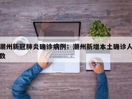 潮州新冠肺炎确诊病例；潮州新增本土确诊人数