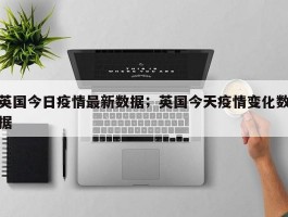 英国今日疫情最新数据；英国今天疫情变化数据