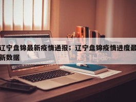 辽宁盘锦最新疫情通报；辽宁盘锦疫情进度最新数据