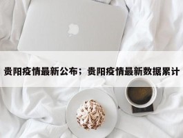 贵阳疫情最新公布；贵阳疫情最新数据累计