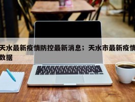 天水最新疫情防控最新消息；天水市最新疫情数据