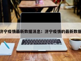 济宁疫情最新数据消息；济宁疫情的最新数据