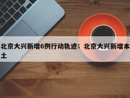 北京大兴新增6例行动轨迹；北京大兴新增本土