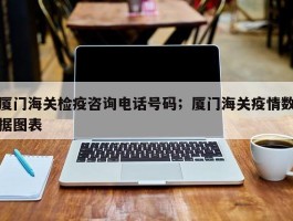 厦门海关检疫咨询电话号码；厦门海关疫情数据图表