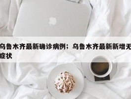 乌鲁木齐最新确诊病例；乌鲁木齐最新新增无症状