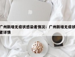 广州新增无症状感染者情况；广州新增无症状者详情