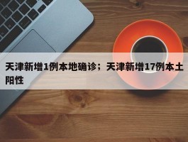 天津新增1例本地确诊；天津新增17例本土阳性