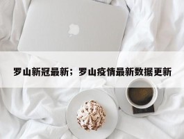 罗山新冠最新；罗山疫情最新数据更新