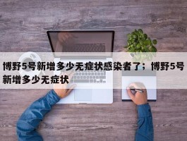 博野5号新增多少无症状感染者了；博野5号新增多少无症状