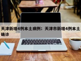 天津新增4例本土病例；天津市新增4例本土确诊