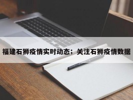 福建石狮疫情实时动态；关注石狮疫情数据