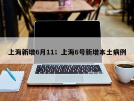 上海新增6月11；上海6号新增本土病例