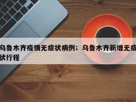 乌鲁木齐疫情无症状病例；乌鲁木齐新增无症状行程