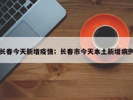 长春今天新增疫情；长春市今天本土新增病例