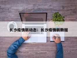 长沙疫情新动态；长沙疫情新数据
