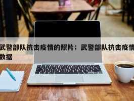 武警部队抗击疫情的照片；武警部队抗击疫情数据