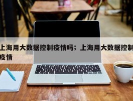上海用大数据控制疫情吗；上海用大数据控制疫情