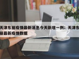 天津东丽疫情最新消息今天新增一例；天津东丽最新疫情数据