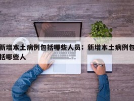 新增本土病例包括哪些人员；新增本土病例包括哪些人