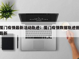 厦门疫情最新活动轨迹；厦门疫情数据轨迹图最新