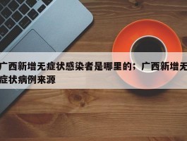 广西新增无症状感染者是哪里的；广西新增无症状病例来源