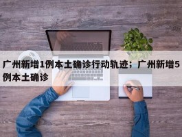 广州新增1例本土确诊行动轨迹；广州新增5例本土确诊