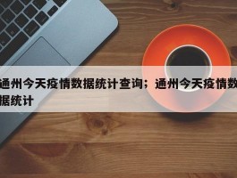 通州今天疫情数据统计查询；通州今天疫情数据统计