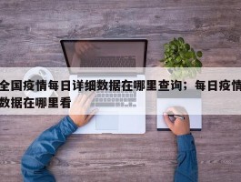全国疫情每日详细数据在哪里查询；每日疫情数据在哪里看