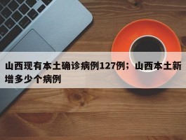 山西现有本土确诊病例127例；山西本土新增多少个病例