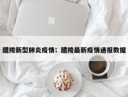 醴陵新型肺炎疫情；醴陵最新疫情通报数据