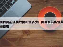 国内目前疫情数据新增多少；国内目前疫情数据新增