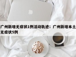 广州新增无症状1例活动轨迹；广州新增本土无症状5例
