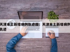 天津本土新增病例轨迹图；天津本土新增病例轨迹