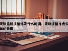 天津最新疫情爆发什么时间；天津疫情几点公布的数据