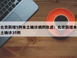 北京新增5例本土确诊病例轨迹；北京新增本土确诊35例