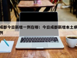 成都今日新增一例在哪；今日成都新增本土病例