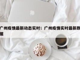广州疫情最新动态实时；广州疫情实时最新数据