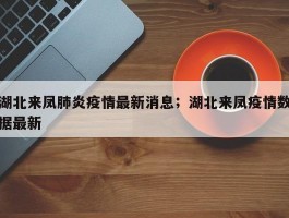 湖北来凤肺炎疫情最新消息；湖北来凤疫情数据最新