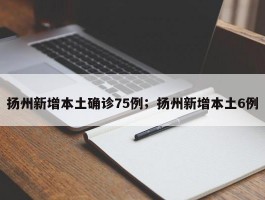 扬州新增本土确诊75例；扬州新增本土6例