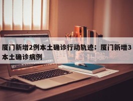 厦门新增2例本土确诊行动轨迹；厦门新增3本土确诊病例