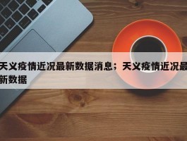 天义疫情近况最新数据消息；天义疫情近况最新数据