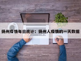 扬州疫情每日统计；扬州人疫情的一天数据