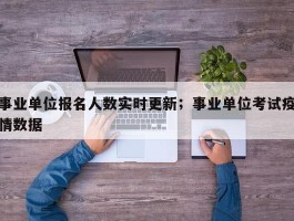 事业单位报名人数实时更新；事业单位考试疫情数据