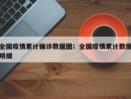 全国疫情累计确诊数据图；全国疫情累计数据明细